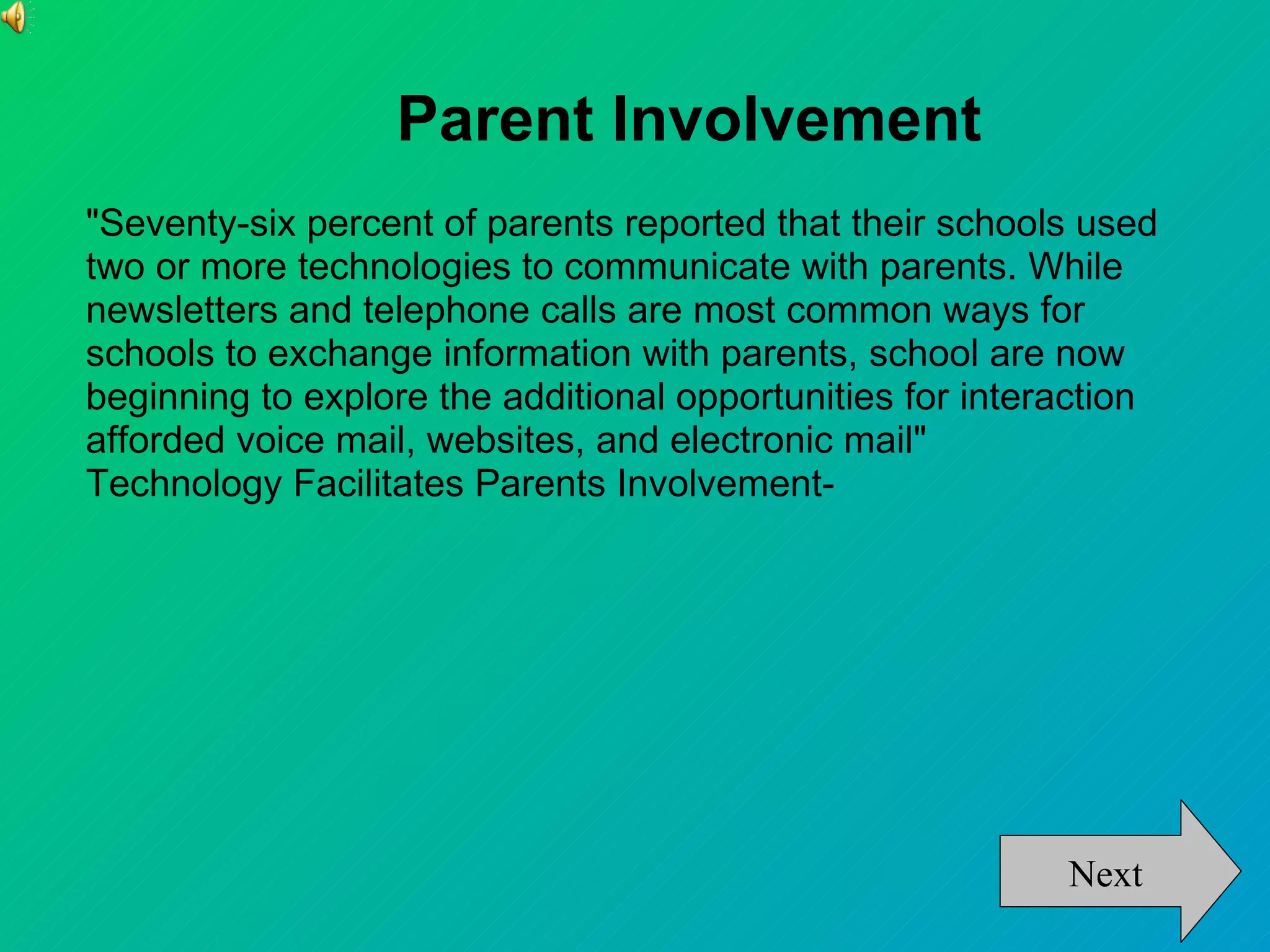 Parent Involvement
"Seventy-six percent of parents reported that their schools used
two or more technologies to communicate with parents. While
newsletters and telephone calls are most common ways for
schools to exchange information with parents, school are now
beginning to explore the additional opportunities for interaction
afforded voice mail, websites, and electronic mail"
Technology Facilitates Parents Involvement-




                                                           Next
 