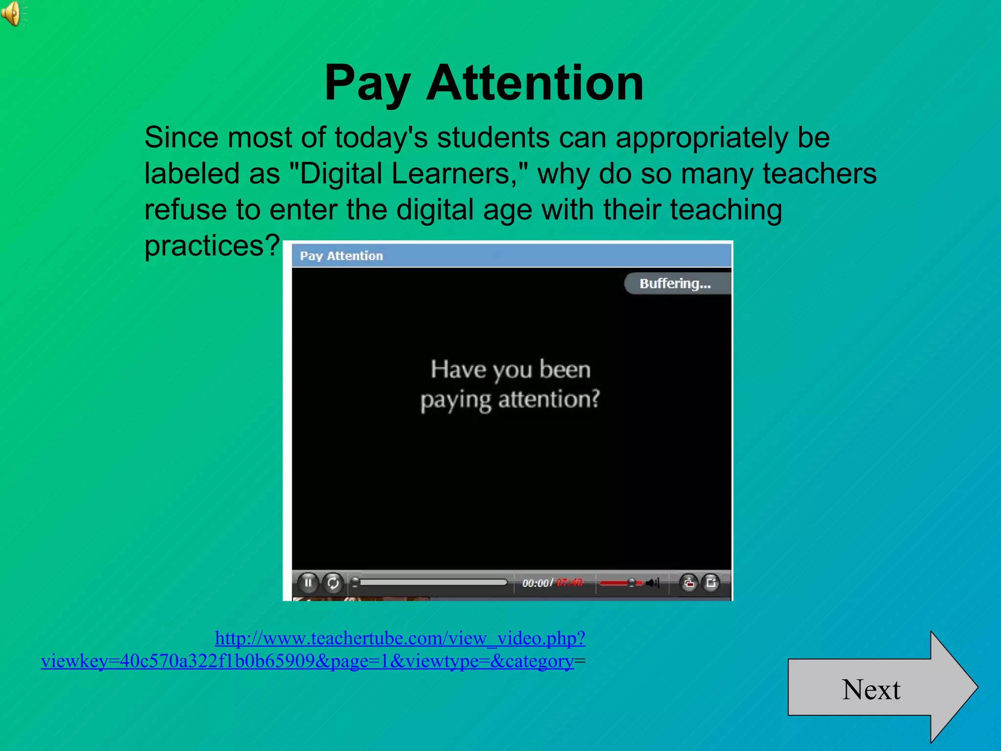 Pay Attention
           Since most of today's students can appropriately be
           labeled as "Digital Learners," why do so many teachers
           refuse to enter the digital age with their teaching
           practices?




                  http://www.teachertube.com/view_video.php?
viewkey=40c570a322f1b0b65909&page=1&viewtype=&category=
                                                               Next
 