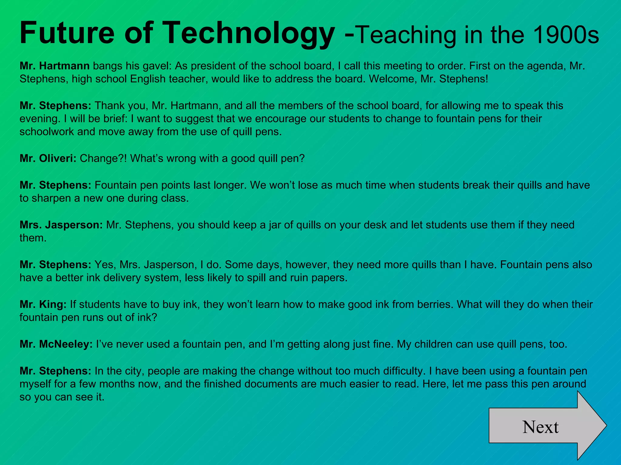 Future of Technology -Teaching in the 1900s
Mr. Hartmann bangs his gavel: As president of the school board, I call this meeting to order. First on the agenda, Mr.
Stephens, high school English teacher, would like to address the board. Welcome, Mr. Stephens!

Mr. Stephens: Thank you, Mr. Hartmann, and all the members of the school board, for allowing me to speak this
evening. I will be brief: I want to suggest that we encourage our students to change to fountain pens for their
schoolwork and move away from the use of quill pens.

Mr. Oliveri: Change?! What’s wrong with a good quill pen?

Mr. Stephens: Fountain pen points last longer. We won’t lose as much time when students break their quills and have
to sharpen a new one during class.

Mrs. Jasperson: Mr. Stephens, you should keep a jar of quills on your desk and let students use them if they need
them.

Mr. Stephens: Yes, Mrs. Jasperson, I do. Some days, however, they need more quills than I have. Fountain pens also
have a better ink delivery system, less likely to spill and ruin papers.

Mr. King: If students have to buy ink, they won’t learn how to make good ink from berries. What will they do when their
fountain pen runs out of ink?

Mr. McNeeley: I’ve never used a fountain pen, and I’m getting along just fine. My children can use quill pens, too.

Mr. Stephens: In the city, people are making the change without too much difficulty. I have been using a fountain pen
myself for a few months now, and the finished documents are much easier to read. Here, let me pass this pen around
so you can see it.

                                                                                                         Next
 