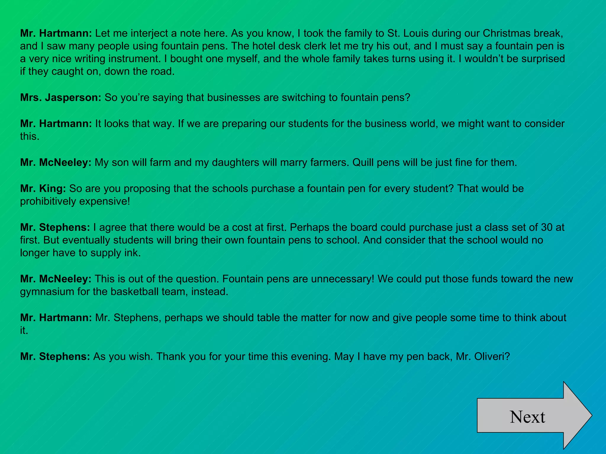 Mr. Hartmann: Let me interject a note here. As you know, I took the family to St. Louis during our Christmas break,
and I saw many people using fountain pens. The hotel desk clerk let me try his out, and I must say a fountain pen is
a very nice writing instrument. I bought one myself, and the whole family takes turns using it. I wouldn’t be surprised
if they caught on, down the road.

Mrs. Jasperson: So you’re saying that businesses are switching to fountain pens?

Mr. Hartmann: It looks that way. If we are preparing our students for the business world, we might want to consider
this.

Mr. McNeeley: My son will farm and my daughters will marry farmers. Quill pens will be just fine for them.

Mr. King: So are you proposing that the schools purchase a fountain pen for every student? That would be
prohibitively expensive!

Mr. Stephens: I agree that there would be a cost at first. Perhaps the board could purchase just a class set of 30 at
first. But eventually students will bring their own fountain pens to school. And consider that the school would no
longer have to supply ink.

Mr. McNeeley: This is out of the question. Fountain pens are unnecessary! We could put those funds toward the new
gymnasium for the basketball team, instead.

Mr. Hartmann: Mr. Stephens, perhaps we should table the matter for now and give people some time to think about
it.

Mr. Stephens: As you wish. Thank you for your time this evening. May I have my pen back, Mr. Oliveri?




                                                                                                          Next
 