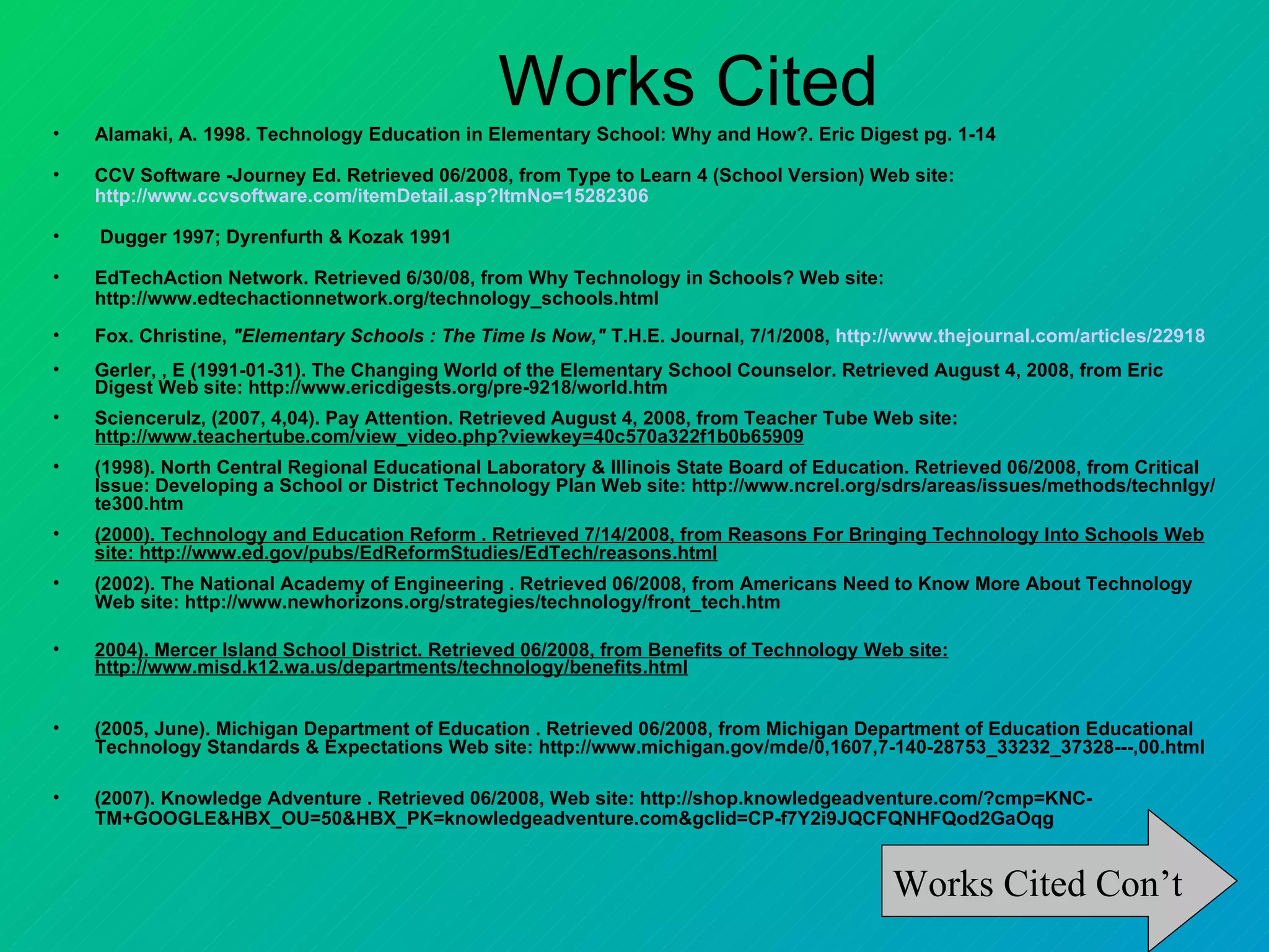 •
                                                Works Cited
    Alamaki, A. 1998. Technology Education in Elementary School: Why and How?. Eric Digest pg. 1-14

•   CCV Software -Journey Ed. Retrieved 06/2008, from Type to Learn 4 (School Version) Web site:
    http://www.ccvsoftware.com/itemDetail.asp?ItmNo=15282306

•   Dugger 1997; Dyrenfurth & Kozak 1991

•   EdTechAction Network. Retrieved 6/30/08, from Why Technology in Schools? Web site:
    http://www.edtechactionnetwork.org/technology_schools.html
•   Fox. Christine, "Elementary Schools : The Time Is Now," T.H.E. Journal, 7/1/2008, http://www.thejournal.com/articles/22918
•   Gerler, , E (1991-01-31). The Changing World of the Elementary School Counselor. Retrieved August 4, 2008, from Eric
    Digest Web site: http://www.ericdigests.org/pre-9218/world.htm
•   Sciencerulz, (2007, 4,04). Pay Attention. Retrieved August 4, 2008, from Teacher Tube Web site:
    http://www.teachertube.com/view_video.php?viewkey=40c570a322f1b0b65909
•   (1998). North Central Regional Educational Laboratory & Illinois State Board of Education. Retrieved 06/2008, from Critical
    Issue: Developing a School or District Technology Plan Web site: http://www.ncrel.org/sdrs/areas/issues/methods/technlgy/
    te300.htm
•   (2000). Technology and Education Reform . Retrieved 7/14/2008, from Reasons For Bringing Technology Into Schools Web
    site: http://www.ed.gov/pubs/EdReformStudies/EdTech/reasons.html
•   (2002). The National Academy of Engineering . Retrieved 06/2008, from Americans Need to Know More About Technology
    Web site: http://www.newhorizons.org/strategies/technology/front_tech.htm

•   2004). Mercer Island School District. Retrieved 06/2008, from Benefits of Technology Web site:
    http://www.misd.k12.wa.us/departments/technology/benefits.html


•   (2005, June). Michigan Department of Education . Retrieved 06/2008, from Michigan Department of Education Educational
    Technology Standards & Expectations Web site: http://www.michigan.gov/mde/0,1607,7-140-28753_33232_37328---,00.html

•   (2007). Knowledge Adventure . Retrieved 06/2008, Web site: http://shop.knowledgeadventure.com/?cmp=KNC-
    TM+GOOGLE&HBX_OU=50&HBX_PK=knowledgeadventure.com&gclid=CP-f7Y2i9JQCFQNHFQod2GaOqg


                                                                                           Works Cited Con’t
 