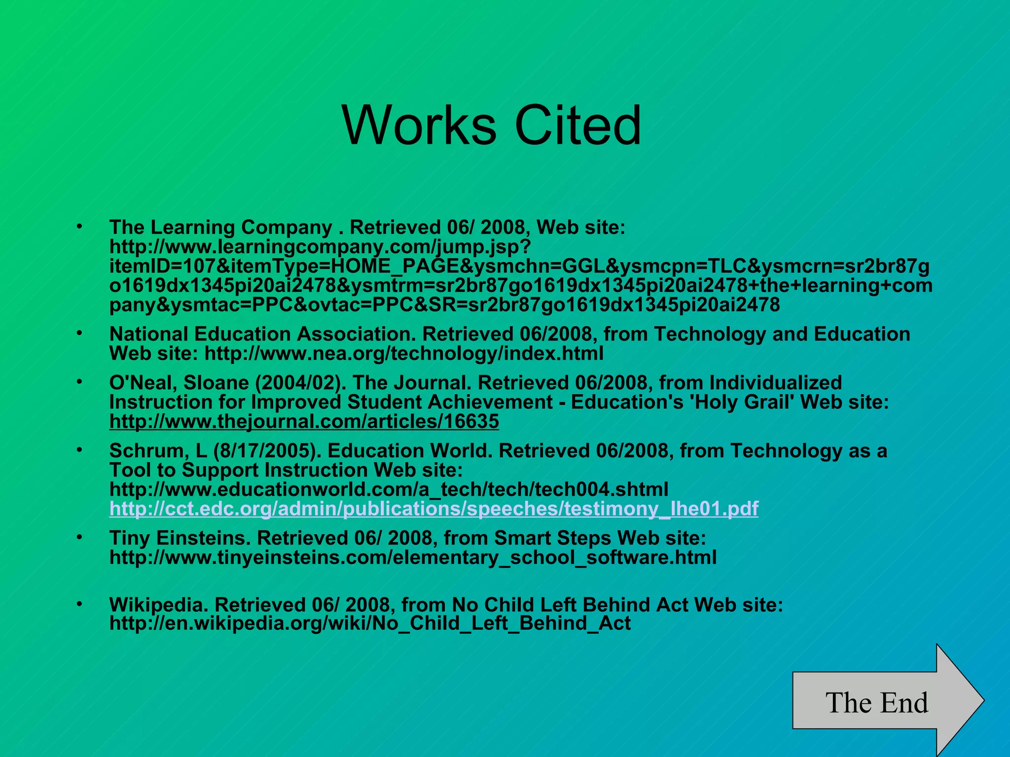 Works Cited
•   The Learning Company . Retrieved 06/ 2008, Web site:
    http://www.learningcompany.com/jump.jsp?
    itemID=107&itemType=HOME_PAGE&ysmchn=GGL&ysmcpn=TLC&ysmcrn=sr2br87g
    o1619dx1345pi20ai2478&ysmtrm=sr2br87go1619dx1345pi20ai2478+the+learning+com
    pany&ysmtac=PPC&ovtac=PPC&SR=sr2br87go1619dx1345pi20ai2478
•   National Education Association. Retrieved 06/2008, from Technology and Education
    Web site: http://www.nea.org/technology/index.html
•   O'Neal, Sloane (2004/02). The Journal. Retrieved 06/2008, from Individualized
    Instruction for Improved Student Achievement - Education's 'Holy Grail' Web site:
    http://www.thejournal.com/articles/16635
•   Schrum, L (8/17/2005). Education World. Retrieved 06/2008, from Technology as a
    Tool to Support Instruction Web site:
    http://www.educationworld.com/a_tech/tech/tech004.shtml
    http://cct.edc.org/admin/publications/speeches/testimony_lhe01.pdf
•   Tiny Einsteins. Retrieved 06/ 2008, from Smart Steps Web site:
    http://www.tinyeinsteins.com/elementary_school_software.html

•   Wikipedia. Retrieved 06/ 2008, from No Child Left Behind Act Web site:
    http://en.wikipedia.org/wiki/No_Child_Left_Behind_Act



                                                                             The End
 