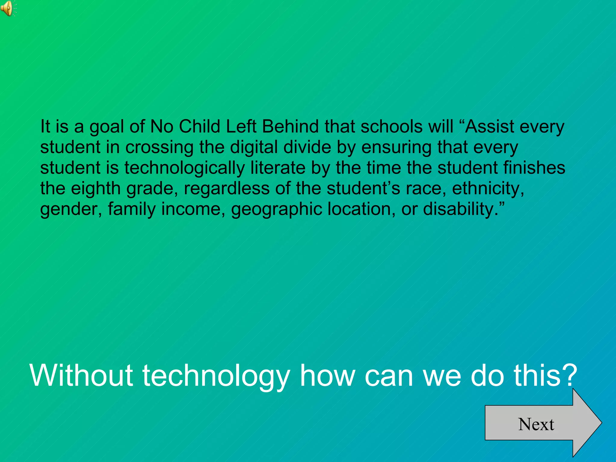 It is a goal of No Child Left Behind that schools will “Assist every
student in crossing the digital divide by ensuring that every
student is technologically literate by the time the student finishes
the eighth grade, regardless of the student’s race, ethnicity,
gender, family income, geographic location, or disability.”




Without technology how can we do this?
                                                             Next
 