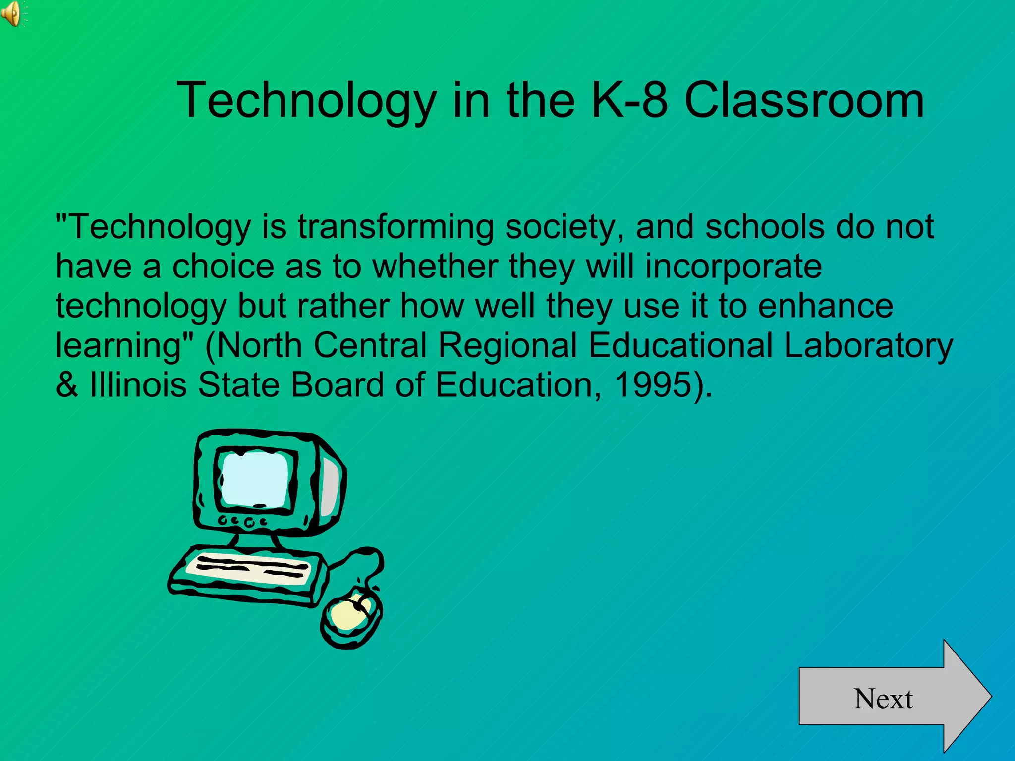 Technology in the K-8 Classroom

"Technology is transforming society, and schools do not
have a choice as to whether they will incorporate
technology but rather how well they use it to enhance
learning" (North Central Regional Educational Laboratory
& Illinois State Board of Education, 1995).




                                                 Next
 