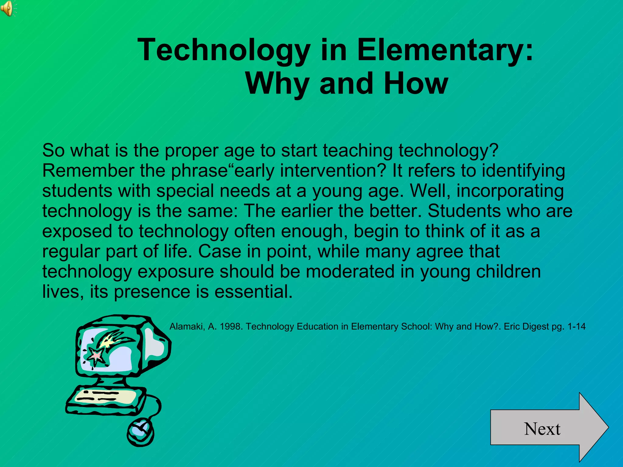 Technology in Elementary:
                 Why and How

So what is the proper age to start teaching technology?
Remember the phrase“early intervention? It refers to identifying
students with special needs at a young age. Well, incorporating
technology is the same: The earlier the better. Students who are
exposed to technology often enough, begin to think of it as a
regular part of life. Case in point, while many agree that
technology exposure should be moderated in young children
lives, its presence is essential.
               Alamaki, A. 1998. Technology Education in Elementary School: Why and How?. Eric Digest pg. 1-14




                                                                                               Next
 