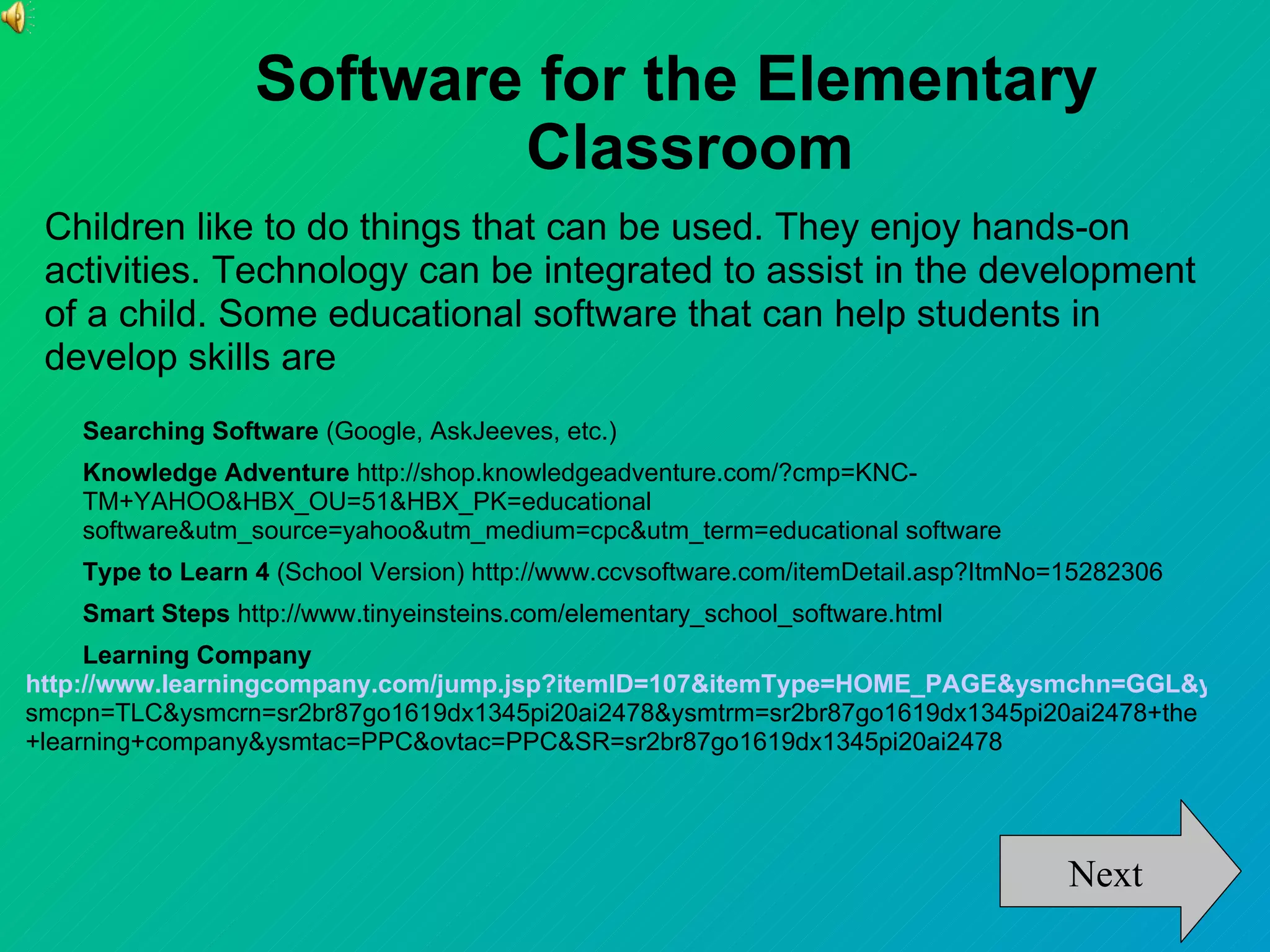 Software for the Elementary
                          Classroom
 Children like to do things that can be used. They enjoy hands-on
 activities. Technology can be integrated to assist in the development
 of a child. Some educational software that can help students in
 develop skills are
    Searching Software (Google, AskJeeves, etc.)
    Knowledge Adventure http://shop.knowledgeadventure.com/?cmp=KNC-
    TM+YAHOO&HBX_OU=51&HBX_PK=educational
    software&utm_source=yahoo&utm_medium=cpc&utm_term=educational software
    Type to Learn 4 (School Version) http://www.ccvsoftware.com/itemDetail.asp?ItmNo=15282306
    Smart Steps http://www.tinyeinsteins.com/elementary_school_software.html
     Learning Company
http://www.learningcompany.com/jump.jsp?itemID=107&itemType=HOME_PAGE&ysmchn=GGL&y
smcpn=TLC&ysmcrn=sr2br87go1619dx1345pi20ai2478&ysmtrm=sr2br87go1619dx1345pi20ai2478+the
+learning+company&ysmtac=PPC&ovtac=PPC&SR=sr2br87go1619dx1345pi20ai2478




                                                                                     Next
 