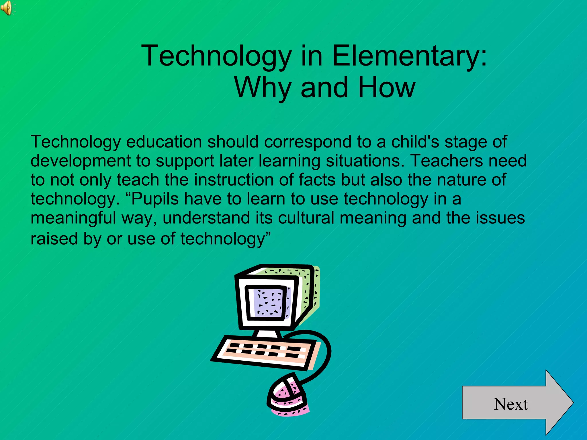 Technology in Elementary:
                    Why and How
Technology education should correspond to a child's stage of
development to support later learning situations. Teachers need
to not only teach the instruction of facts but also the nature of
technology. “Pupils have to learn to use technology in a
meaningful way, understand its cultural meaning and the issues
raised by or use of technology”




                                                            Next
 