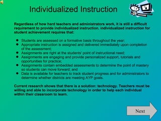 Individualized Instruction
Regardless of how hard teachers and administrators work, it is still a difficult
requirement to provide individualized instruction. individualized instruction for
student achievement requires that:

  Students are assessed on a formative basis throughout the year;
  Appropriate instruction is assigned and delivered immediately upon completion
   of the assessment;
  Assignments are right at the students' point of instructional need;
  Assignments are engaging and provide personalized support, tutorials and
   opportunities for practice;
  Assignments contain embedded assessments to determine the point of mastery
   so students can move forward; and
  Data is available for teachers to track student progress and for administrators to
   determine whether districts are meeting AYP goals.

Current research shows that there is a solution: technology. Teachers must be
willing and able to incorporate technology in order to help each individual
within their classroom to learn.



                                                                            Next
 
