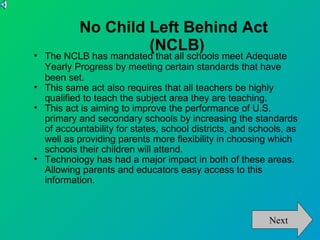 No Child Left Behind Act
                     (NCLB)

    The NCLB has mandated that all schools meet Adequate
    Yearly Progress by meeting certain standards that have
    been set.

    This same act also requires that all teachers be highly
    qualified to teach the subject area they are teaching.

    This act is aiming to improve the performance of U.S.
    primary and secondary schools by increasing the standards
    of accountability for states, school districts, and schools, as
    well as providing parents more flexibility in choosing which
    schools their children will attend.

    Technology has had a major impact in both of these areas.
    Allowing parents and educators easy access to this
    information.



                                                           Next
 