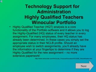 Technology Support for
                  Administration
             Highly Qualified Teachers
                Winocular Portfolio

    Highly Qualified Teacher (HQT) analysis is a core
    functionality of the Portfolio software and it allows you to log
    the Highly-Qualified (HQ) status of every teacher in every
    assignment. For many employees, their HQ status has
    already been determined. In these cases you simply set the
    appropriate status in their NCLB profile. Should an
    employee wish to switch assignments, you’ll already have
    the information at your fingertips to determine if they are
    Highly Qualified for the new assignment – no more
    extensive paperwork!
                      http://www.winocular.com/WinOcular_Products/Education/HOUSSE_Recertification.htm




                                                                                      Next
 