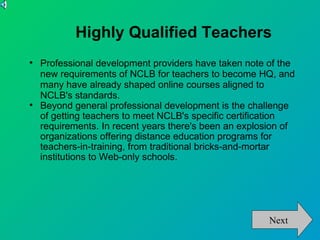 Highly Qualified Teachers

    Professional development providers have taken note of the
    new requirements of NCLB for teachers to become HQ, and
    many have already shaped online courses aligned to
    NCLB's standards.

    Beyond general professional development is the challenge
    of getting teachers to meet NCLB's specific certification
    requirements. In recent years there's been an explosion of
    organizations offering distance education programs for
    teachers-in-training, from traditional bricks-and-mortar
    institutions to Web-only schools.




                                                        Next
 