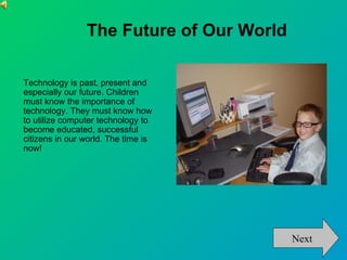The Future of Our World

Technology is past, present and
especially our future. Children
must know the importance of
technology. They must know how
to utilize computer technology to
become educated, successful
citizens in our world. The time is
now!




                                          Next
 