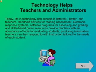 Technology Helps
           Teachers and Administrators
Today, life in technology-rich schools is different-- better-- for
teachers. Handheld devices for reading assessment, electronic
response systems, software programs for assessing and grading,
and skills-based online resources provide teachers with an
abundance of tools for evaluating students, producing information
teachers can then respond to with instruction tailored to the needs
of each student.




                                                            Next
 
