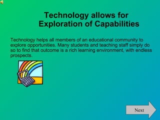 Technology allows for
             Exploration of Capabilities
Technology helps all members of an educational community to
explore opportunities. Many students and teaching staff simply do
so to find that outcome is a rich learning environment, with endless
prospects.




                                                           Next
 