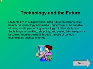 Technology and the Future
Students live in a digital world. Their future as citizens relies
heavily on technology and media. Students must be capable
of using and implementing technology into their daily lives.
Such things as banking, shopping, and paying bills are quickly
becoming more prominent through the use of various
technologies such as Internet.




                                                           Next
 