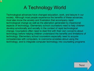 A Technology World
Technological advances have changed education, work, and leisure in our
society. Although most people experience the benefits of these advances,
most also know the anxiety and frustration that accompany rapid
technological change as well as the alienation generated by impersonal
aspects of technology. Elementary school counselors need to help children
develop emotionally and socially in the context of rapid technological
change. Counselors often need to deal first with their own concerns about
technology before helping children understand the benefits and limitations of
technology. Elementary school counselors especially need to acquire
competencies with computers, to overcome anxieties about using the
technology, and to integrate computer technology into counseling programs




                                                                      Next
 