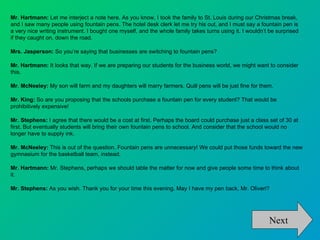Mr. Hartmann: Let me interject a note here. As you know, I took the family to St. Louis during our Christmas break,
and I saw many people using fountain pens. The hotel desk clerk let me try his out, and I must say a fountain pen is
a very nice writing instrument. I bought one myself, and the whole family takes turns using it. I wouldn’t be surprised
if they caught on, down the road.

Mrs. Jasperson: So you’re saying that businesses are switching to fountain pens?

Mr. Hartmann: It looks that way. If we are preparing our students for the business world, we might want to consider
this.

Mr. McNeeley: My son will farm and my daughters will marry farmers. Quill pens will be just fine for them.

Mr. King: So are you proposing that the schools purchase a fountain pen for every student? That would be
prohibitively expensive!

Mr. Stephens: I agree that there would be a cost at first. Perhaps the board could purchase just a class set of 30 at
first. But eventually students will bring their own fountain pens to school. And consider that the school would no
longer have to supply ink.

Mr. McNeeley: This is out of the question. Fountain pens are unnecessary! We could put those funds toward the new
gymnasium for the basketball team, instead.

Mr. Hartmann: Mr. Stephens, perhaps we should table the matter for now and give people some time to think about
it.

Mr. Stephens: As you wish. Thank you for your time this evening. May I have my pen back, Mr. Oliveri?




                                                                                                          Next
 