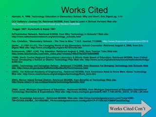 •
                                                Works Cited
    Alamaki, A. 1998. Technology Education in Elementary School: Why and How?. Eric Digest pg. 1-14

•   CCV Software -Journey Ed. Retrieved 06/2008, from Type to Learn 4 (School Version) Web site:
    http://www.ccvsoftware.com/itemDetail.asp?ItmNo=15282306

•   Dugger 1997; Dyrenfurth & Kozak 1991

•   EdTechAction Network. Retrieved 6/30/08, from Why Technology in Schools? Web site:
    http://www.edtechactionnetwork.org/technology_schools.html
•   Fox. Christine, "Elementary Schools : The Time Is Now," T.H.E. Journal, 7/1/2008, http://www.thejournal.com/articles/22918
•   Gerler, , E (1991-01-31). The Changing World of the Elementary School Counselor. Retrieved August 4, 2008, from Eric
    Digest Web site: http://www.ericdigests.org/pre-9218/world.htm
•   Sciencerulz, (2007, 4,04). Pay Attention. Retrieved August 4, 2008, from Teacher Tube Web site:
    http://www.teachertube.com/view_video.php?viewkey=40c570a322f1b0b65909
•   (1998). North Central Regional Educational Laboratory & Illinois State Board of Education. Retrieved 06/2008, from Critical
    Issue: Developing a School or District Technology Plan Web site: http://www.ncrel.org/sdrs/areas/issues/methods/technlgy/
    te300.htm
•   (2000). Technology and Education Reform . Retrieved 7/14/2008, from Reasons For Bringing Technology Into Schools Web
    site: http://www.ed.gov/pubs/EdReformStudies/EdTech/reasons.html
•   (2002). The National Academy of Engineering . Retrieved 06/2008, from Americans Need to Know More About Technology
    Web site: http://www.newhorizons.org/strategies/technology/front_tech.htm

•   2004). Mercer Island School District. Retrieved 06/2008, from Benefits of Technology Web site:
    http://www.misd.k12.wa.us/departments/technology/benefits.html


•   (2005, June). Michigan Department of Education . Retrieved 06/2008, from Michigan Department of Education Educational
    Technology Standards & Expectations Web site: http://www.michigan.gov/mde/0,1607,7-140-28753_33232_37328---,00.html

•   (2007). Knowledge Adventure . Retrieved 06/2008, Web site: http://shop.knowledgeadventure.com/?cmp=KNC-
    TM+GOOGLE&HBX_OU=50&HBX_PK=knowledgeadventure.com&gclid=CP-f7Y2i9JQCFQNHFQod2GaOqg


                                                                                           Works Cited Con’t
 
