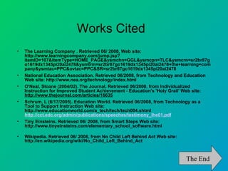 Works Cited
•   The Learning Company . Retrieved 06/ 2008, Web site:
    http://www.learningcompany.com/jump.jsp?
    itemID=107&itemType=HOME_PAGE&ysmchn=GGL&ysmcpn=TLC&ysmcrn=sr2br87g
    o1619dx1345pi20ai2478&ysmtrm=sr2br87go1619dx1345pi20ai2478+the+learning+com
    pany&ysmtac=PPC&ovtac=PPC&SR=sr2br87go1619dx1345pi20ai2478
•   National Education Association. Retrieved 06/2008, from Technology and Education
    Web site: http://www.nea.org/technology/index.html
•   O'Neal, Sloane (2004/02). The Journal. Retrieved 06/2008, from Individualized
    Instruction for Improved Student Achievement - Education's 'Holy Grail' Web site:
    http://www.thejournal.com/articles/16635
•   Schrum, L (8/17/2005). Education World. Retrieved 06/2008, from Technology as a
    Tool to Support Instruction Web site:
    http://www.educationworld.com/a_tech/tech/tech004.shtml
    http://cct.edc.org/admin/publications/speeches/testimony_lhe01.pdf
•   Tiny Einsteins. Retrieved 06/ 2008, from Smart Steps Web site:
    http://www.tinyeinsteins.com/elementary_school_software.html

•   Wikipedia. Retrieved 06/ 2008, from No Child Left Behind Act Web site:
    http://en.wikipedia.org/wiki/No_Child_Left_Behind_Act



                                                                             The End
 