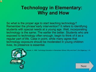Technology in Elementary:
                 Why and How

So what is the proper age to start teaching technology?
Remember the phrase“early intervention? It refers to identifying
students with special needs at a young age. Well, incorporating
technology is the same: The earlier the better. Students who are
exposed to technology often enough, begin to think of it as a
regular part of life. Case in point, while many agree that
technology exposure should be moderated in young children
lives, its presence is essential.
               Alamaki, A. 1998. Technology Education in Elementary School: Why and How?. Eric Digest pg. 1-14




                                                                                               Next
 