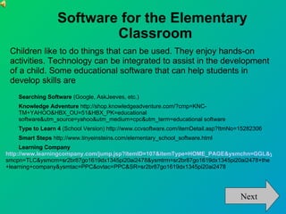 Software for the Elementary
                          Classroom
 Children like to do things that can be used. They enjoy hands-on
 activities. Technology can be integrated to assist in the development
 of a child. Some educational software that can help students in
 develop skills are
    Searching Software (Google, AskJeeves, etc.)
    Knowledge Adventure http://shop.knowledgeadventure.com/?cmp=KNC-
    TM+YAHOO&HBX_OU=51&HBX_PK=educational
    software&utm_source=yahoo&utm_medium=cpc&utm_term=educational software
    Type to Learn 4 (School Version) http://www.ccvsoftware.com/itemDetail.asp?ItmNo=15282306
    Smart Steps http://www.tinyeinsteins.com/elementary_school_software.html
     Learning Company
http://www.learningcompany.com/jump.jsp?itemID=107&itemType=HOME_PAGE&ysmchn=GGL&y
smcpn=TLC&ysmcrn=sr2br87go1619dx1345pi20ai2478&ysmtrm=sr2br87go1619dx1345pi20ai2478+the
+learning+company&ysmtac=PPC&ovtac=PPC&SR=sr2br87go1619dx1345pi20ai2478




                                                                                     Next
 