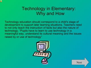 Technology in Elementary:
                    Why and How
Technology education should correspond to a child's stage of
development to support later learning situations. Teachers need
to not only teach the instruction of facts but also the nature of
technology. “Pupils have to learn to use technology in a
meaningful way, understand its cultural meaning and the issues
raised by or use of technology”




                                                            Next
 