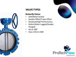 VALVE TYPES
Butterfly Valves
•  Soc/Metal	
  Seated	
  
•  Double	
  Oﬀset/Triple	
  Oﬀset	
  
•  Standard/High	
  Performance	
  
•  Wafer/Wafer	
  Lugged/Double	
  
Flanged	
  
•  Up	
  to	
  108”	
  
•  Class	
  150	
  to	
  1500	
  
 
