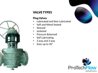 VALVE TYPES
Plug Valves
•  Lubricated	
  and	
  Non	
  Lubricated	
  
•  Soc	
  and	
  Metal	
  Seated	
  
•  Sleeved	
  
•  Jacketed	
  
•  Pressure	
  Balanced	
  
•  Self	
  Lubrica.ng	
  
•  2	
  way	
  and	
  3	
  way	
  
•  Sizes	
  up	
  to	
  20”	
  
 