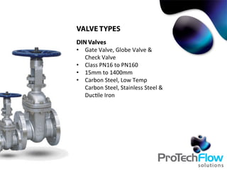 VALVE TYPES
DIN Valves
•  Gate	
  Valve,	
  Globe	
  Valve	
  &	
  
Check	
  Valve	
  
•  Class	
  PN16	
  to	
  PN160	
  
•  15mm	
  to	
  1400mm	
  
•  Carbon	
  Steel,	
  Low	
  Temp	
  
Carbon	
  Steel,	
  Stainless	
  Steel	
  &	
  
Duc.le	
  Iron	
  
 
