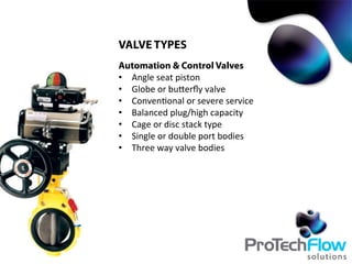 VALVE TYPES
Automation & Control Valves
•  Angle	
  seat	
  piston	
  
•  Globe	
  or	
  buTerﬂy	
  valve	
  
•  Conven.onal	
  or	
  severe	
  service	
  
•  Balanced	
  plug/high	
  capacity	
  
•  Cage	
  or	
  disc	
  stack	
  type	
  
•  Single	
  or	
  double	
  port	
  bodies	
  
•  Three	
  way	
  valve	
  bodies	
  
 