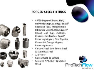 FORGED STEEL FITTINGS
•  45/90	
  Degree	
  Elbows,	
  Half/
Full/Reducing	
  Couplings,	
  Equal/
Reducing	
  Tees,	
  Male/Female	
  
Elbows	
  &	
  Unions,	
  Hex/Square/
Round	
  Head	
  Plugs,	
  End	
  Caps,	
  
Crosses,	
  Hex	
  Bushes,	
  Equal/
Reducing	
  Nipples,	
  Pipe	
  Nipples,	
  
Concentric	
  Swage	
  Nipples,	
  
Reducing	
  Inserts	
  
•  Carbon	
  Steel,	
  Low	
  Temp	
  Steel	
  
&	
  Stainless	
  Steel	
  
•  1/8”	
  to	
  4”	
  
•  Class	
  3000lb	
  to	
  6000lb	
  
•  Screwed	
  NPT,	
  BSPT	
  &	
  Socket	
  
Weld	
  
 