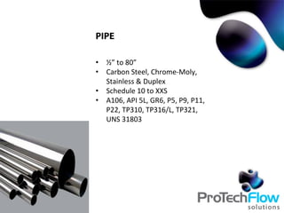 PIPE
•  ½”	
  to	
  80”	
  
•  Carbon	
  Steel,	
  Chrome-­‐Moly,	
  
Stainless	
  &	
  Duplex	
  
•  Schedule	
  10	
  to	
  XXS	
  
•  A106,	
  API	
  5L,	
  GR6,	
  P5,	
  P9,	
  P11,	
  
P22,	
  TP310,	
  TP316/L,	
  TP321,	
  
UNS	
  31803	
  
 