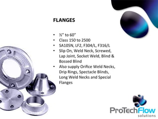 FLANGES
•  ½”	
  to	
  60”	
  
•  Class	
  150	
  to	
  2500	
  
•  SA105N,	
  LF2,	
  F304/L,	
  F316/L	
  
•  Slip	
  On,	
  Weld	
  Neck,	
  Screwed,	
  
Lap	
  Joint,	
  Socket	
  Weld,	
  Blind	
  &	
  
Bossed	
  Blind	
  
•  Also	
  supply	
  Oriﬁce	
  Weld	
  Necks,	
  
Drip	
  Rings,	
  Spectacle	
  Blinds,	
  
Long	
  Weld	
  Necks	
  and	
  Special	
  
Flanges	
  	
  
 