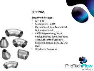 FITTINGS
Butt Weld Fittings
•  ½”	
  to	
  48”	
  
•  Schedule	
  20	
  to	
  XXS	
  
•  Carbon	
  Steel,	
  Low	
  Temp	
  Steel	
  
&	
  Stainless	
  Steel	
  
•  45/90	
  Degree	
  Long/Short	
  
Radius	
  Elbows,	
  Equal/Reducing	
  
Tees,	
  Concentric/Eccentric	
  
Reducers,	
  Return	
  Bends	
  &	
  End	
  
Caps	
  
•  Welded	
  or	
  Seamless	
  
 