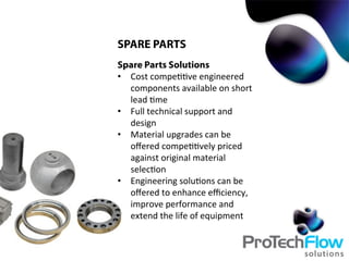 SPARE PARTS
Spare Parts Solutions
•  Cost	
  compe..ve	
  engineered	
  
components	
  available	
  on	
  short	
  
lead	
  .me	
  
•  Full	
  technical	
  support	
  and	
  
design	
  	
  
•  Material	
  upgrades	
  can	
  be	
  
oﬀered	
  compe..vely	
  priced	
  
against	
  original	
  material	
  
selec.on	
  
•  Engineering	
  solu.ons	
  can	
  be	
  
oﬀered	
  to	
  enhance	
  eﬃciency,	
  
improve	
  performance	
  and	
  
extend	
  the	
  life	
  of	
  equipment	
  
 