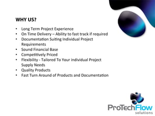 WHY US?
•  Long	
  Term	
  Project	
  Experience	
  
•  On	
  Time	
  Delivery	
  –	
  Ability	
  to	
  fast	
  track	
  if	
  required	
  
•  Documenta.on	
  Sui.ng	
  Individual	
  Project	
  
Requirements	
  
•  Sound	
  Financial	
  Base	
  	
  
•  Compe..vely	
  Priced	
  	
  
•  Flexibility	
  -­‐	
  Tailored	
  To	
  Your	
  individual	
  Project	
  
Supply	
  Needs	
  
•  Quality	
  Products	
  
•  Fast	
  Turn	
  Around	
  of	
  Products	
  and	
  Documenta.on	
  
	
  
 