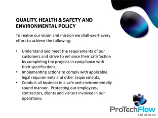 To	
  realise	
  our	
  vision	
  and	
  mission	
  we	
  shall	
  exert	
  every	
  
eﬀort	
  to	
  achieve	
  the	
  following:	
  
•  Understand	
  and	
  meet	
  the	
  requirements	
  of	
  our	
  
customers	
  and	
  strive	
  to	
  enhance	
  their	
  sa.sfac.on	
  
by	
  comple.ng	
  the	
  projects	
  in	
  compliance	
  with	
  
their	
  speciﬁca.ons;	
  
•  Implemen.ng	
  ac.ons	
  to	
  comply	
  with	
  applicable	
  
legal	
  requirements	
  and	
  other	
  requirements;	
  
•  Conduct	
  all	
  business	
  in	
  a	
  safe	
  and	
  environmentally	
  
sound	
  manner.	
  	
  Protec.ng	
  our	
  employees,	
  
contractors,	
  clients	
  and	
  visitors	
  involved	
  in	
  our	
  
opera.ons;	
  
QUALITY, HEALTH & SAFETY AND
ENVIRONMENTAL POLICY
 