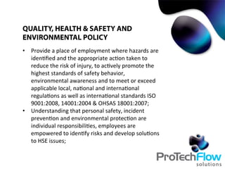 •  Provide	
  a	
  place	
  of	
  employment	
  where	
  hazards	
  are	
  
iden.ﬁed	
  and	
  the	
  appropriate	
  ac.on	
  taken	
  to	
  
reduce	
  the	
  risk	
  of	
  injury,	
  to	
  ac.vely	
  promote	
  the	
  
highest	
  standards	
  of	
  safety	
  behavior,	
  
environmental	
  awareness	
  and	
  to	
  meet	
  or	
  exceed	
  
applicable	
  local,	
  na.onal	
  and	
  interna.onal	
  
regula.ons	
  as	
  well	
  as	
  interna.onal	
  standards	
  ISO	
  
9001:2008,	
  14001:2004	
  &	
  OHSAS	
  18001:2007;	
  
•  Understanding	
  that	
  personal	
  safety,	
  incident	
  
preven.on	
  and	
  environmental	
  protec.on	
  are	
  
individual	
  responsibili.es,	
  employees	
  are	
  
empowered	
  to	
  iden.fy	
  risks	
  and	
  develop	
  solu.ons	
  
to	
  HSE	
  issues;	
  
QUALITY, HEALTH & SAFETY AND
ENVIRONMENTAL POLICY
 