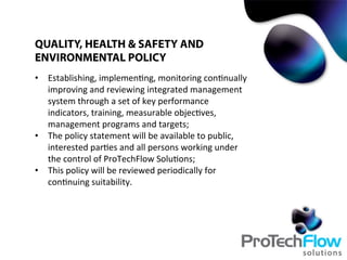 •  Establishing,	
  implemen.ng,	
  monitoring	
  con.nually	
  
improving	
  and	
  reviewing	
  integrated	
  management	
  
system	
  through	
  a	
  set	
  of	
  key	
  performance	
  
indicators,	
  training,	
  measurable	
  objec.ves,	
  
management	
  programs	
  and	
  targets;	
  
•  The	
  policy	
  statement	
  will	
  be	
  available	
  to	
  public,	
  
interested	
  par.es	
  and	
  all	
  persons	
  working	
  under	
  
the	
  control	
  of	
  ProTechFlow	
  Solu.ons;	
  
•  This	
  policy	
  will	
  be	
  reviewed	
  periodically	
  for	
  
con.nuing	
  suitability.	
  
QUALITY, HEALTH & SAFETY AND
ENVIRONMENTAL POLICY
 