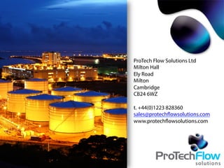 ProTech Flow Solutions Ltd
Milton Hall
Ely Road
Milton
Cambridge
CB24 6WZ
t. +44(0)1223 828360
sales@protechflowsolutions.com
www.protechflowsolutions.com
 