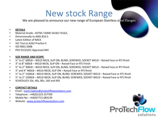 New	
  stock	
  Range	
  
We	
  are	
  pleased	
  to	
  announce	
  our	
  new	
  range	
  of	
  European	
  Stainless	
  steel	
  Flanges	
  
•  DETAILS	
  
•  Material	
  Grade	
  :	
  ASTM	
  /	
  ASME	
  SA182	
  F316/L	
  
•  Dimensionally	
  to	
  ANSI	
  B16.5	
  
•  Latest	
  Edi.on	
  of	
  NACE	
  	
  
•  IGC	
  Test	
  to	
  A262	
  Prac.ce	
  E	
  
•  ISO	
  9001:2008	
  
•  PED	
  97/23/EC	
  Approved	
  Mill	
  	
  
•  SIZE	
  RANGE	
  AND	
  SCOPE	
  	
  
•  ½”	
  to	
  2”	
  600LB	
  –	
  WELD	
  NECK,	
  SLIP	
  ON,	
  BLIND,	
  SCREWED,	
  SOCKET	
  WELD	
  –	
  Raised	
  Face	
  or	
  RTJ	
  ﬁnish	
  
•  3”	
  to	
  8”	
  600LB	
  –	
  WELD	
  NECK,	
  SLIP	
  ON	
  –	
  Raised	
  Face	
  or	
  RTJ	
  Finish	
  
•  ½”	
  to	
  2”	
  900LB	
  –	
  WELD	
  NECK,	
  SLIP	
  ON,	
  BLIND,	
  SCREWED,	
  SOCKET	
  WELD	
  –	
  Raised	
  Face	
  or	
  RTJ	
  ﬁnish	
  
•  3”	
  and	
  4”	
  900LB	
  –	
  WELD	
  NECK,	
  SLIP	
  ON	
  –	
  Raised	
  Face	
  or	
  RTJ	
  ﬁnish	
  
•  ½”	
  to	
  2”	
  1500LB	
  –	
  WELD	
  NECK,	
  SLIP	
  ON,	
  BLIND,	
  SCREWED,	
  SOCKET	
  WELD	
  –	
  Raised	
  Face	
  or	
  RTJ	
  ﬁnish	
  
•  ½”	
  to	
  2”	
  2500LB	
  –	
  WELD	
  NECK,	
  SLIP	
  ON,	
  BLIND,	
  SCREWED,	
  SOCKET	
  WELD	
  –	
  Raised	
  Face	
  or	
  RTJ	
  ﬁnish	
  
•  SCHEDULES	
  10s,	
  40s,	
  80s,	
  160	
  and	
  XXS	
  	
  
•  CONTACT	
  DETAILS	
  
•  Email	
  :	
  mark.hipkiss@protechﬂowsolu.ons.com	
  
•  Telephone	
  :	
  +44(0)1223	
  257709	
  
•  Mobile	
  No	
  :	
  +44(0)7715	
  083139	
  
•  Website	
  :	
  www.protechﬂowsolu.ons.com	
  
 