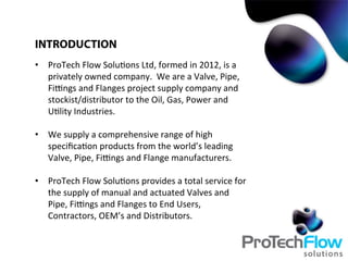 •  ProTech	
  Flow	
  Solu.ons	
  Ltd,	
  formed	
  in	
  2012,	
  is	
  a	
  
privately	
  owned	
  company.	
  	
  We	
  are	
  a	
  Valve,	
  Pipe,	
  
FiBngs	
  and	
  Flanges	
  project	
  supply	
  company	
  and	
  
stockist/distributor	
  to	
  the	
  Oil,	
  Gas,	
  Power	
  and	
  
U.lity	
  Industries.	
  
•  We	
  supply	
  a	
  comprehensive	
  range	
  of	
  high	
  
speciﬁca.on	
  products	
  from	
  the	
  world’s	
  leading	
  
Valve,	
  Pipe,	
  FiBngs	
  and	
  Flange	
  manufacturers.	
  
•  ProTech	
  Flow	
  Solu.ons	
  provides	
  a	
  total	
  service	
  for	
  
the	
  supply	
  of	
  manual	
  and	
  actuated	
  Valves	
  and	
  
Pipe,	
  FiBngs	
  and	
  Flanges	
  to	
  End	
  Users,	
  
Contractors,	
  OEM’s	
  and	
  Distributors.	
  
INTRODUCTION
 