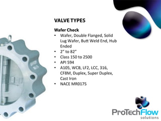VALVE TYPES
Wafer Check
•  Wafer,	
  Double	
  Flanged,	
  Solid	
  
Lug	
  Wafer,	
  BuT	
  Weld	
  End,	
  Hub	
  
Ended
•  2”	
  to	
  82”
•  Class	
  150	
  to	
  2500	
  
•  API	
  594	
  
•  A105,	
  WCB,	
  LF2,	
  LCC,	
  316,	
  
CF8M,	
  Duplex,	
  Super	
  Duplex,	
  
Cast	
  Iron
•  NACE	
  MR0175	
  
 