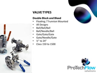 VALVE TYPES
Double Block and Bleed
•  Floa.ng	
  /	
  Trunnion	
  Mounted
•  All	
  Designs
•  Ball/Ball/Ball	
  
•  Ball/Needle/Ball	
  
•  Gate/Gate/Gate	
  
•  Gate/Needle/Gate	
  
•  ½”	
  to	
  24”	
  
•  Class	
  150	
  to	
  1500	
  
 