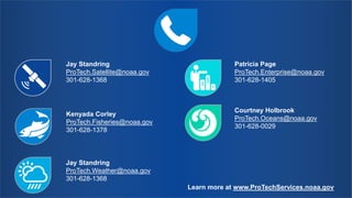 Jay Standring
ProTech.Satellite@noaa.gov
301-628-1368
Jay Standring
ProTech.Weather@noaa.gov
301-628-1368
Kenyada Corley
ProTech.Fisheries@noaa.gov
301-628-1378
Patricia Page
ProTech.Enterprise@noaa.gov
301-628-1405
Courtney Holbrook
ProTech.Oceans@noaa.gov
301-628-0029
Learn more at www.ProTechServices.noaa.gov
 