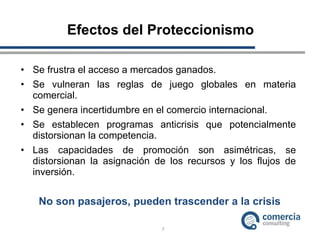 Efectos del Proteccionismo Se frustra el acceso a mercados ganados. Se vulneran las reglas de juego globales en materia comercial. Se genera incertidumbre en el comercio internacional. Se establecen programas anticrisis que potencialmente distorsionan la competencia. Las capacidades de promoción son asimétricas, se distorsionan la asignación de los recursos y los flujos de inversión. No son pasajeros, pueden trascender a la crisis  