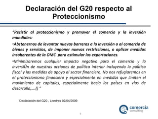 Declaración del G20 respecto al Proteccionismo “ Resistir al proteccionismo y promover el comercio y la inversión  mundiales: Abstenernos de levantar nuevas barreras a la inversión o al comercio de bienes y servicios, de imponer nuevas restricciones, o aplicar medidas incoherentes de la OMC  para estimular las exportaciones .  Minimizaremos cualquier impacto negativo para el comercio y la inversión de nuestras acciones de política interior incluyendo la política fiscal y las medidas de apoyo al sector financiero. No nos refugiaremos en el proteccionismo financiero y especialmente en medidas que limiten el movimiento de capitales, especialmente hacia los países en vías de desarrollo;….() ” Declaración del G20 , Londres 02/04/2009 