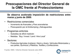 Preocupaciones del Director General de la OMC frente al Proteccionismo Se observa acelerada imposición de restricciones entre marzo y junio de 2009 : Restricciones comerciales Incremento de Aranceles y Para arancelarias Preocupación por el Antidumping y Salvaguardias Programas anticrisis Subsidios de difícil medición Medidas  “Buy / Invest / Lend / Hire Local” Sectores: Productos Agrícolas (Lácteos), Hierro y Acero, Vehículos Motorizados y sus partes, Químicos y Plásticos, Textiles y Confecciones. Fuente: OMC / Informe Director General Julio 2009 