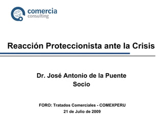 Reacción Proteccionista ante la Crisis Dr. José Antonio de la Puente Socio 21 de Julio de 2009 FORO: Tratados Comerciales - COMEXPERU 