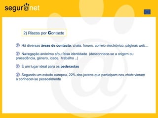 Há diversas  áreas de contacto : chats, foruns, correio electrónico, páginas web... Navegação anónima e/ou falsa identidade  (desconhece-se a origem ou  procedência, género, idade,  trabalho ..) É um lugar ideal para os  pederastas Segundo um estudo europeu, 22% dos jovens que participam nos  chats  vieram  a conhecer-se pessoalmente 2) Riscos por  C ontacto  